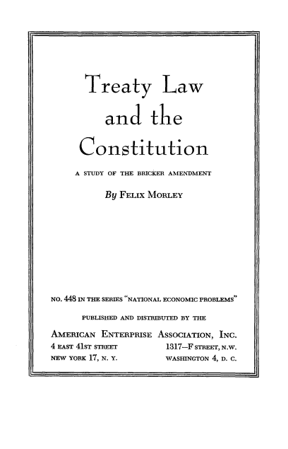 handle is hein.ustreaties/trelwcos0001 and id is 1 raw text is: 








       Treaty Law


           and the


      Constitution

      A STUDY OF THE BRICKER AMENDMENT

          By FELIX MORLEY










NO. 448 IN THE SERIES NATIONAL ECONOMIC PROBLEMS

      PUBLISHED AND DISTRIBUTED BY THE

AMERICAN  ENTERPRISE ASSOCIATION, INC.
4 EAST 41ST STREET    1317-F STREET, N.W.
NEW YORK 17, N. Y.    WASHINGTON 4, D. C.


