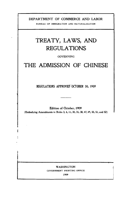 handle is hein.ustreaties/trlgvad0001 and id is 1 raw text is: DEPARTMENT OF COMMERCE AND LABOR
BUREAU OF IMMIGRATION AND NATURALIZATION

TREATY, LAWS, AND
REGULATIONS
GOVERNING
THE ADMISSION OF CHINESE
REGULATIONS APPROVEDYOCTOBER 30, 1909
Edition of October, 1909
(Embodying Amendments to Rules 3, 4, 11, 30, 31, 38, 47, 49, 50, 51, and 52)

WASHINGTON
GOVERNMENT PRINTING OFFICE
1909

i


