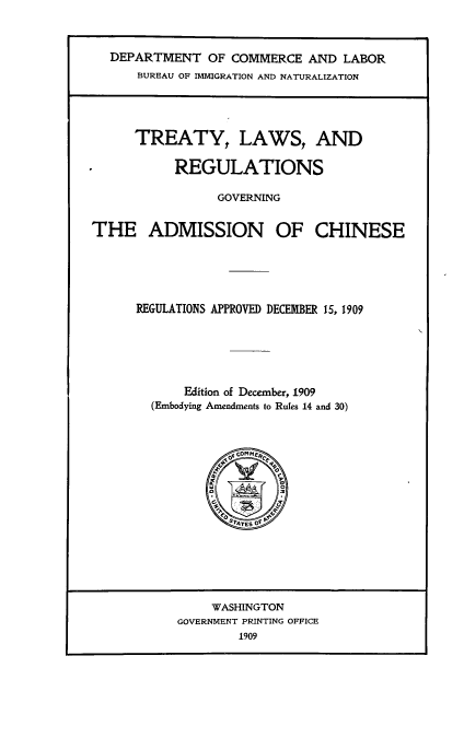handle is hein.ustreaties/trlrgcac0001 and id is 1 raw text is: DEPARTMENT OF COMMERCE AND LABOR
BUREAU OF IMMIGRATION AND NATURALIZATION

TREATY, LAWS, AND
REGULATIONS
GOVERNING
THE ADMISSION OF CHINESE
REGULATIONS APPROVED DECEMBER 15, 1909

K

Edition of December, 1909
(Embodying Amendments to Rules 14 and 30)

A a C OM MfC fC
SW E O O

WASHINGTON
GOVERNMENT PRINTING OFFICE
1909



