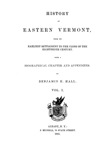 handle is hein.usvermontoth/hyoenvt0001 and id is 1 raw text is: 



HISTORY


                 'IF



EASTERN VERMONT,


               FROM ITS


  EARLIEST SETTLEMENT TO THE CLOSE OF THE
          EIGHTEENTH CENTURY.


                WITH A


 BIOGRAPHICAL CHAPTER AND APPENDIXES.


                BY


        BENJAMIN  H. HALL.


              VOL. I.


    ALBANY, N. Y.:
J. MUNSELL, 78 STATE STREET.
       1865.


