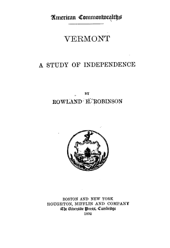 handle is hein.usvermontoth/vtsi0001 and id is 1 raw text is: ?Cmcerican1 Commonh01icaltoo$
VERMONT
A STUDY OF INDEPENDENCE
BY
ROWLAND      . IIOBINSON
BOSTON AND NEW YORK
HOUGHTON, MIFFLIN AND COMPANY
Cabe 6iber#iUre 19#, Cambribge
1892


