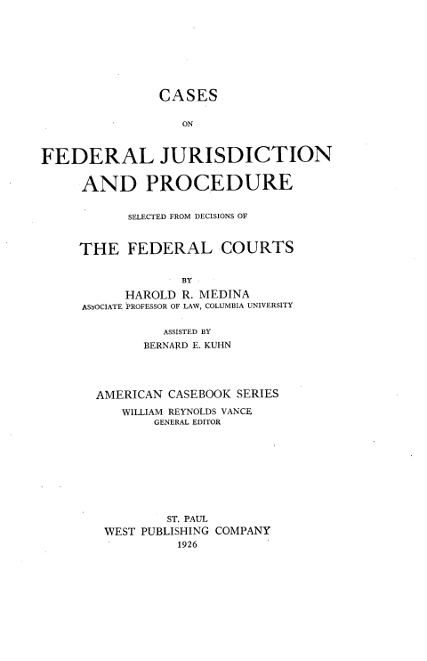 handle is hein.wacas/bvfs0001 and id is 1 raw text is: 








               CASES

                  ON



FEDERAL JURISDICTION


AND PROCEDURE


      SELECTED FROM DECISIONS OF



THE   FEDERAL COURTS


             BY

      HAROLD R. MEDINA
ASSOCIATE PROFESSOR OF LAW, COLUMBIA UNIVERSITY

           ASSISTED BY
        BERNARD E. KUHN




  AMERICAN  CASEBOOK SERIES

     WILLIAM REYNOLDS VANCE
          GENERAL EDITOR









          ST. PAUL
   WEST PUBLISHING COMPANY
             1926


