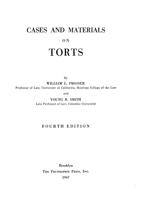 handle is hein.wacas/camotts0001 and id is 1 raw text is: 






CASES AND MATERIALS

                ON



          TORTS





                 By


              WILLIAM L. PROSSER
Professor of Law, University of California, Hastings


College of the Law


             and
       YOUNG B. SMITH
Late Professor of Law, Columbia University


FOURTH EDITION









        Brooklyn
THE FOUNDATION PRESS, INC.
         1967


