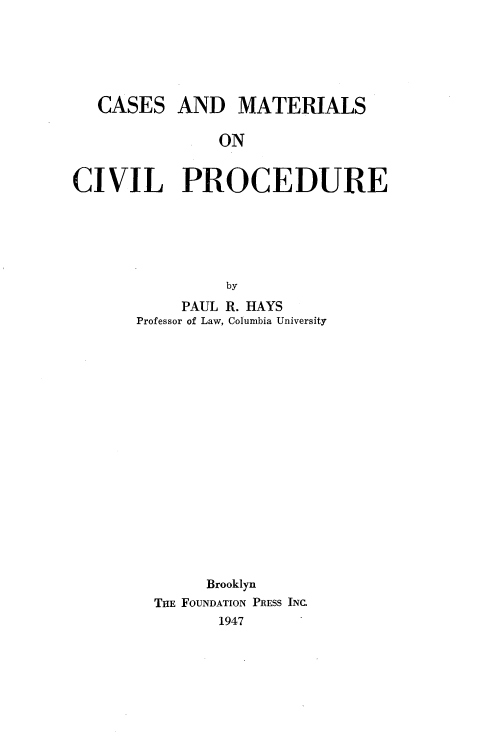 handle is hein.wacas/cemlcvlp0001 and id is 1 raw text is: 






CASES


AND MATERIALS


ON


CIVIL PROCEDURE






                by
           PAUL R. HAYS
       Professor of Law, Columbia University


     Brooklyn
THE FOUNDATION PRESS INC.
       1947



