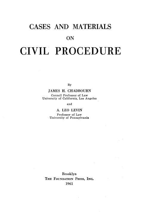 handle is hein.wacas/cmcivp0001 and id is 1 raw text is: 





CASES


AND MATERIALS


ON


CIVIL PROCEDURE







                    By
            JAMES H. CHADBOURN
            Connell Professor of Law
         University of California, Los Angeles
                   and


     A. LEO LEVIN
     Professor of Law
  University of Pennsylvania














       Brooklyn
THE FOUNDATION PRESS, INC.
         1961


