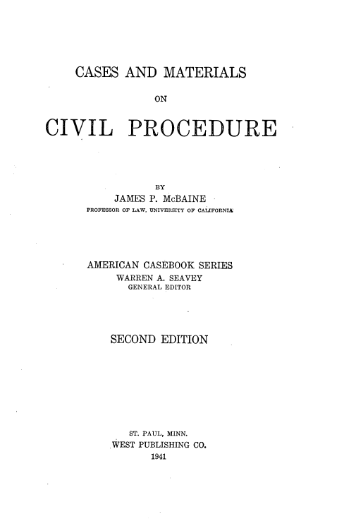 handle is hein.wacas/cmtlcvp0001 and id is 1 raw text is: 






     CASES AND MATERIALS

                 ON


CIVIL PROCEDURE


           BY
    JAMES P. McBAINE
PROFESSOR OF LAW, UNIVERSITY OF CALIFORNIA





AMERICAN CASEBOOK SERIES
     WARREN A. SEAVEY
       GENERAL EDITOR





    SECOND EDITION









       ST. PAUL, MINN.
    WEST PUBLISHING CO.
          1941


