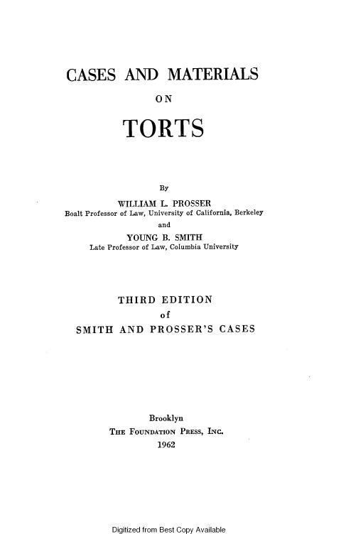 handle is hein.wacas/cmtts0001 and id is 1 raw text is: 







CASES AND MATERIALS

                 ON



           TORTS





                  By

          WILLIAM L. PROSSER
Boalt Professor of Law, University of California, Berkeley
                  and
            YOUNG  B. SMITH
     Late Professor of Law, Columbia University


        THIRD   EDITION
                of
SMITH   AND   PROSSER'S CASES









              Brooklyn
      THE FOUNDATION PRESS, INC.
                1962


Digitized from Best Copy Available


