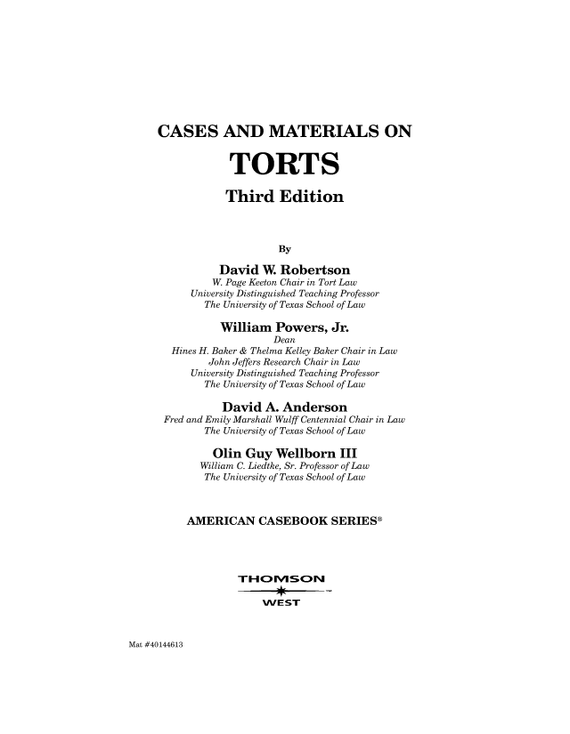 handle is hein.wacas/csmator0001 and id is 1 raw text is: 











CASES AND MATERIALS ON


            TORTS

            Third Edition




                     By

           David  W. Robertson
         W. Page Keeton Chair in Tort Law
      University Distinguished Teaching Professor
        The University of Texas School of Law

           William  Powers,   Jr.
                    Dean
  Hines H. Baker & Thelma Kelley Baker Chair in Law
         John Jeffers Research Chair in Law
      University Distinguished Teaching Professor
        The University of Texas School of Law

           David   A. Anderson
 Fred and Emily Marshall Wulff Centennial Chair in Law
        The University of Texas School of Law

          Olin Guy  Wellborn   III
       William C. Liedtke, Sr. Professor of Law
       The University of Texas School of Law



     AMERICAN CASEBOOK SERIESg







                  WE  ST


Mat #40144613



