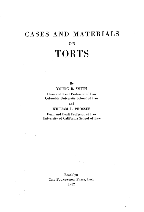 handle is hein.wacas/csmtrtls0001 and id is 1 raw text is: 







CASES


AND MATERIALS


      ON


TORTS


            By
      YOUNG B. SMITH
  Dean and Kent Professor of Law
  Columbia University School of Law
            and
    WILLIAM L. PROSSER
  Dean and Boalt Professor of Law
University of California School of Law














          Brooklyn
   THE FOUNDATION PRESS, INC.
           1952


