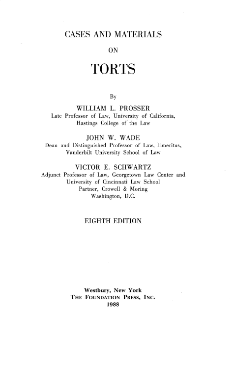 handle is hein.wacas/cssmilst0001 and id is 1 raw text is: 



CASES AND MATERIALS

             ON


        TORTS



              By


        WILLIAM   L. PROSSER
Late Professor of Law, University of California,
        Hastings College of the Law


             JOHN  W.  WADE
Dean and Distinguished Professor of
      Vanderbilt University School


Law, Emeritus,
of Law


          VICTOR   E.  SCHWARTZ
Adjunct Professor of Law, Georgetown Law Center and
        University of Cincinnati Law School
            Partner, Crowell & Moring
               Washington, D.C.



             EIGHTH   EDITION










             Westbury, New York
         THE  FOUNDATION PRESS, INC.
                    1988


