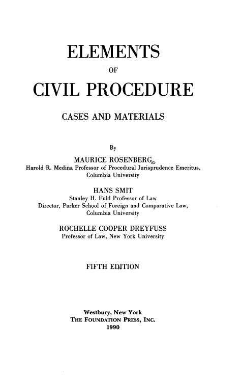 handle is hein.wacas/ecpfoc0001 and id is 1 raw text is: 






          ELEMENTS

                     OF


  CIVIL PROCEDURE


         CASES   AND  MATERIALS



                     By

            MAURICE  ROSENBERG.
Harold R. Medina Professor of Procedural Jurisprudence Emeritus,
               Columbia University

                 HANS  SMIT
           Stanley H. Fuld Professor of Law
   Director, Parker School of Foreign and Comparative Law,
               Columbia University

        ROCHELLE   COOPER DREYFUSS
        Professor of Law, New York University



               FIFTH EDITION






               Westbury, New York
           THE FOUNDATION PRESS, INC.
                     1990


