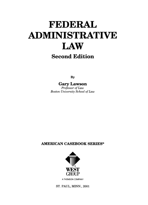 handle is hein.wacas/fdladmlaw0001 and id is 1 raw text is: FEDERAL
ADMINISTRATIVE
LAW
Second Edition
By
Gary Lawson
Professor of Law
Boston University School of Law

AMERICAN CASEBOOK SERIES®
WEST
GROUP
A THOMSON COMPANY

ST. PAUL, MINN., 2001



