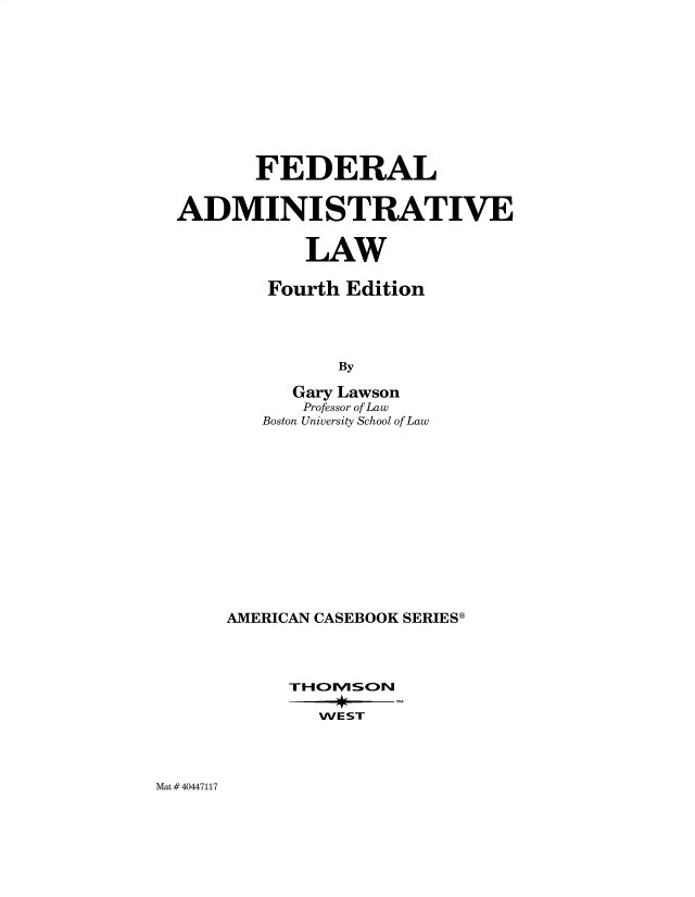 handle is hein.wacas/feadmsvl0001 and id is 1 raw text is: 










       FEDERAL


ADMINISTRATIVE


            LAW

        Fourth Edition




               By

          Gary Lawson
          Professor of Law
        Boston University School of Law


AMERICAN CASEBOOK SERIES9




      T-H lVISOINl

        WE ST


Mat # 40447117


