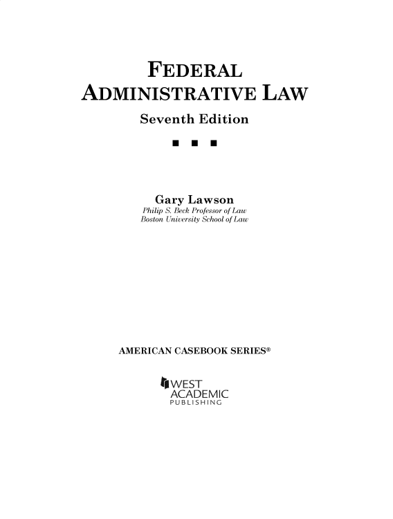 handle is hein.wacas/fedadml0001 and id is 1 raw text is: 




          FEDERAL

ADMINISTRATIVE LAW

         Seventh Edition

              * U  U




           Gary Lawson
         Philip S. Beck Professor of Law
         Boston University School of Law










      AMERICAN CASEBOOK SERIES@


            *WEST
            ACADEMIC
            PUBLISHING


