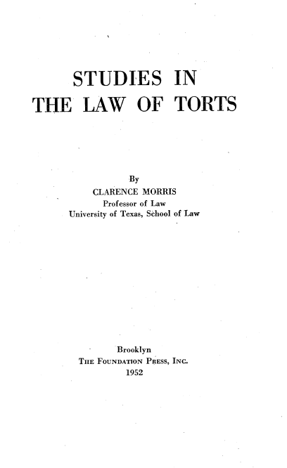 handle is hein.wacas/fueb0001 and id is 1 raw text is: 







       STUDIES IN


THE LAW OF TORTS







                By
          CLARENCE MORRIS
            Professor of Law
      University of Texas, School of Law














              Brooklyn
        THE FOUNDATION PRESS, INC.
                1952


