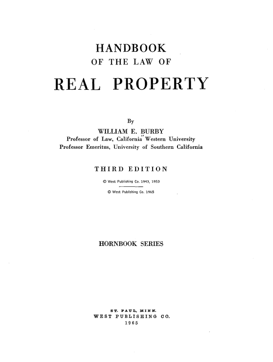 handle is hein.wacas/hbklwpr0001 and id is 1 raw text is: 






HANDBOOK

OF   THE   LAW   OF


REAL


PROPERTY


                  By
          WILLIAM E. BURBY
  Professor of Law, California Western University
Professor Emeritus, University of Southern California


         THIRD EDITION

           D West Publishing Co. 1943, 1953
           @  West Publishing Co. 1965







           HORNBOOK  SERIES









             ST. PAU, MIN N.
         WEST PUBLISHING  CO.
                 1965


