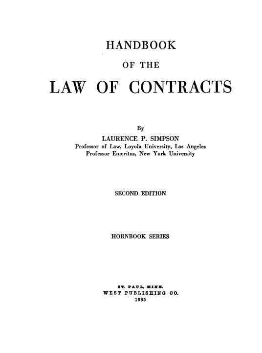 handle is hein.wacas/hbkotlwocs0001 and id is 1 raw text is: 





             HANDBOOK


                 OF THE



LAW OF CONTRACTS




                    By
            LAURENCE P. SIMPSON
      Professor of Law, Loyola University, Los Angeles
        Professor Emeritus, New York University


   SECOND EDITION





   HORNBOOK SERIES






   ST. FAVL, MINN.
WEST PUBLISHING CO.
       1965


