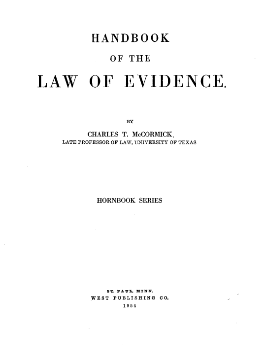 handle is hein.wacas/hblwevhbs0001 and id is 1 raw text is: 



HANDBOOK

   OF  THE


LAW


OF EVIDENCE.


BY


     CHARLES T. McCORMICK,
LATE PROFESSOR OF LAW, UNIVERSITY OF TEXAS







      HORNBOOK SERIES











        ST. PAUL, MINN.
     WEST PUBLISHING CO.
           1954


