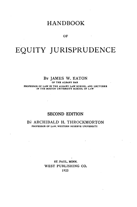 handle is hein.wacas/hdbkeyjc0001 and id is 1 raw text is: 





              HANDBOOK


                    OF



EQUITY JURISPRUDENCE


        By JAMES W. EATON
            OF THE ALBANY BAR
PROFESSOR OF LAW IN THE ALBANY LAW SCHOOL. AND LECTURER
     IN THE BOSTON UNIVERSITY SCHOOL OF LAW






          SECOND EDITION

 By ARCHIBALD H. THROCKMORTON
   PROFESSOR OF LAW. WESTERN RESERVE UNIVERSITY









             ST. PAUL, MINN.
         WEST PUBLISHING CO.
                1923


