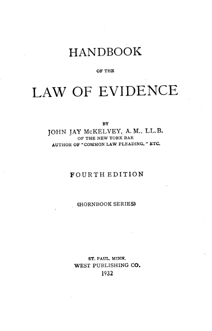 handle is hein.wacas/hdbkleiv0001 and id is 1 raw text is: 








        HANDBOOK


              OF THE



LAW OF EVIDENCE


            BY
JOHN JAY McKELVEY, A. M., LL.B.
      OF THE NEW YORK BAR
 AUTHOR OF COMMON LAW PLEADING,  ETC.




     FOURTH  EDITION




     (HORNBOOK SERIES)









         ST. PAUL, MINN.
      WEST PUBLISHING CO.
            1932


