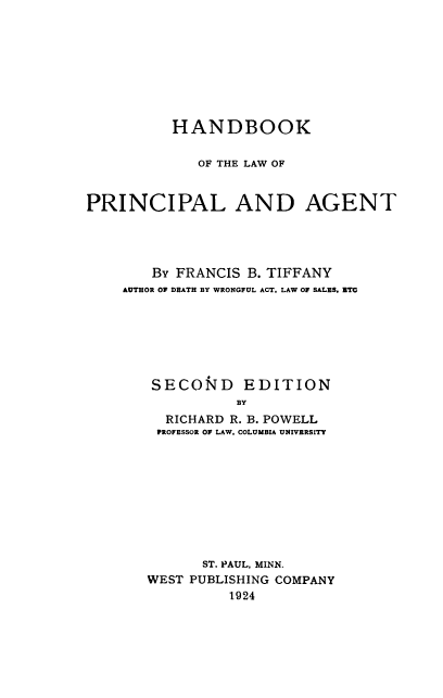 handle is hein.wacas/hdbklwprag0001 and id is 1 raw text is: 








          HANDBOOK

             OF THE LAW OF


PRINCIPAL AND AGENT




        By FRANCIS B. TIFFANY
    AUTHOR OF DEATH BY WRONGFUL ACT, LAW OF SALES, ETC







        SECON'4D EDITION
                  BY
         RICHARD R. B. POWELL
         PROFESSOR OF LAW, COLUMBIA UNIVERSITY


      ST. PAUL, MINN.
WEST PUBLISHING COMPANY
          1924


