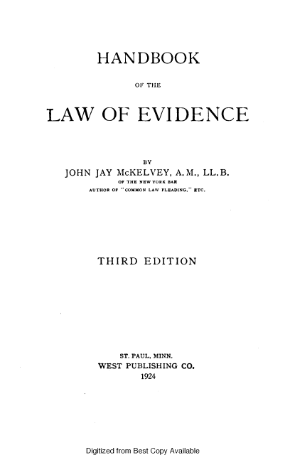 handle is hein.wacas/hdbkotel0001 and id is 1 raw text is: HANDBOOK
OF THE
LAW OF EVIDENCE

BY
JOHN JAY McKELVEY, A.M., LL.B.
OF THE NEW YORK BAR
AUTHOR OF COMMON LAW PLEADING, ETC.
THIRD EDITION
ST. PAUL, MINN.
WEST PUBLISHING CO.
1924

Digitized from Best Copy Available


