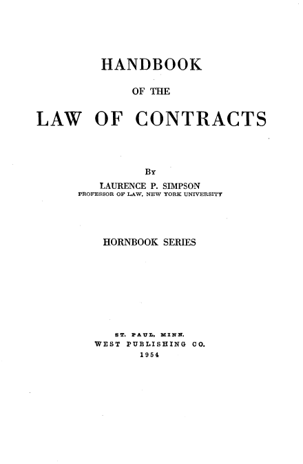 handle is hein.wacas/hdbkotlwcs0001 and id is 1 raw text is: 





          HANDBOOK

              OF THE


LAW OF CONTRACTS




                By

         LAURENCE P. SIMPSON
      PROFESSOR OF LAW, NEW YORK UNIVERSITY




          HORNBOOK SERIES









            SBT. F:AUZr, WvXNNx.
         WEST PUBLISHING CO.
               1954



