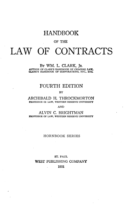 handle is hein.wacas/hdbkotlwoct0001 and id is 1 raw text is: 







               HANDBOOK

                   OF THE


LAW   OF CONTRACTS


     By WM. L. CLARK, JR.
AUTHOR OF CLARK'S HANDBOOK OF CRIMINAL LAW.
CLARK'S HANDBOOK OF CORPORATIONS. ETC.. ETC.



     FOURTH EDITION
              BY
ARCHIBALD H. THROCKMORTON
PROFESSOR 01 LAW, WESTERN RESERVE UNIVERSITY
             AND
     ALVIN C. BRIGHTMAN
PROFESSOR OF LAW. WESTERN RESERVE UNIVERSITY




       HORNBOOK SERIES




            ST. PAUL
   WEST PUBLISHING COMPANY
             1931


