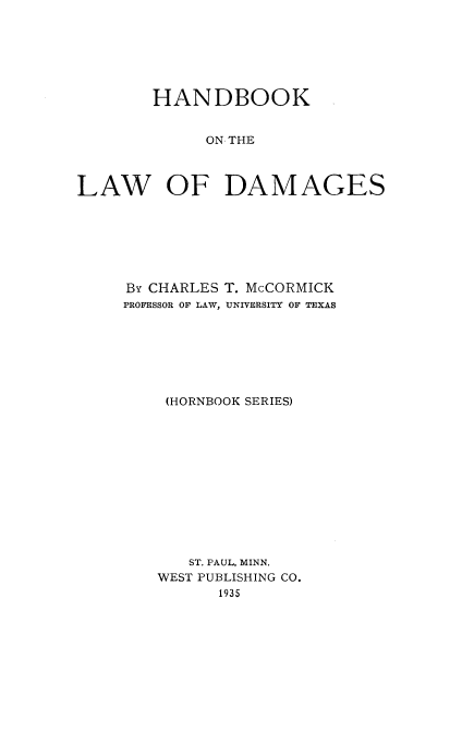 handle is hein.wacas/hdboote0001 and id is 1 raw text is: HANDBOOK
ON THE
LAW OF DAMAGES

BY CHARLES T. McCORMICK
PROFESSOR OF LAW, UNIVERSITY OF TEXAS
(HORNBOOK SERIES)
ST. PAUL, MINN.
WEST PUBLISHING CO.
1935


