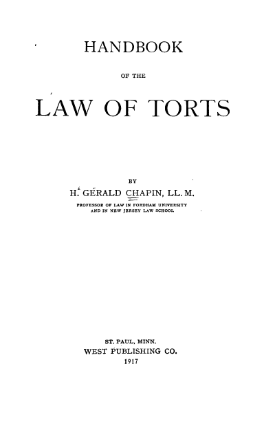 handle is hein.wacas/hdklwtt0001 and id is 1 raw text is: 





         HANDBOOK



                OF THE




LAW OF TORTS


           BY

H. GERALD CHAPIN, LL. M.
PROFESSOR OF LAW IN FORDHAM UNIVERSITY
    AND IN NEW JERSEY LAW SCHOOL


















      ST. PAUL, MINN.
   WEST PUBLISHING CO.
          1917


