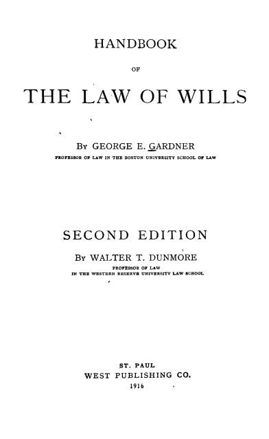 handle is hein.wacas/hdlwwls0001 and id is 1 raw text is: 



             HANDBOOK


                   OF



THE LAW OF WILLS


    By GEORGE E. GARDNER
PROFESSOR OF LAW IN THE BOSTON UNIVERSITY SCHOOL OF LAW


SECOND


EDITION


By WALTER T. DUNMORE
       PROFESSOR OF LAW
IN THE WESTERN RESERVE UNIVERSITY LAW SCHOOL










         ST. PAUL
  WEST PUBLISHING CO.
           1916


