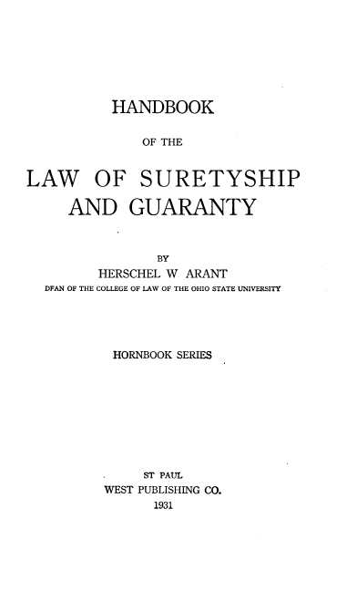 handle is hein.wacas/hnbklwsdy0001 and id is 1 raw text is: 







          HANDBOOK


              OF THE


LAW OF SURETYSHIP

     AND GUARANTY



                BY
         HERSCHEL W ARANT
  DFAN OF THE COLLEGE OF LAW OF THE OHIO STATE UNIVERSITY


HORNBOOK SERIES









     ST PAUL
WEST PUBLISHING CO.
      1931


