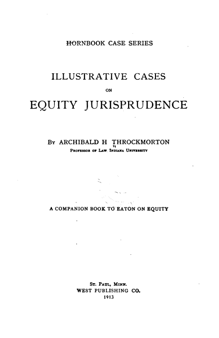 handle is hein.wacas/iaceqjd0001 and id is 1 raw text is: 






HORNBOOK CASE SERIES


     ILLUSTRATIVE CASES

                 ON


EQUITY JURISPRUDENCE


By ARCHIBALD H THROCKMORTON
               it
     PROFssOR OF LAw. INDIANA UNMaRrITY









A COMPANION BOOK TO EATON ON EQUITY













         ST. PAUL, MINN.
       WEST PUBLISHING CO.
             1913


