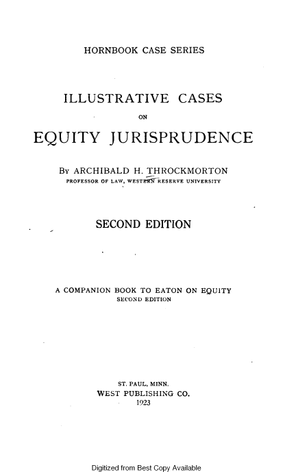 handle is hein.wacas/iecseyj0001 and id is 1 raw text is: 




HORNBOOK CASE SERIES


ILLUSTRATIVE


CASES


EQUITY JURISPRUDENCE


     By ARCHIBALD H. THROCKMORTON
     PROFESSOR OF LAW, WESTRfl9-RESERVE UNIVERSITY




           SECOND EDITION







    A COMPANION BOOK TO EATON ON EQUITY
               SECOND EDITION









               ST. PAUL, MINN.
           WEST PUBLISHING CO.
                  1923


Digitized from Best Copy Available


