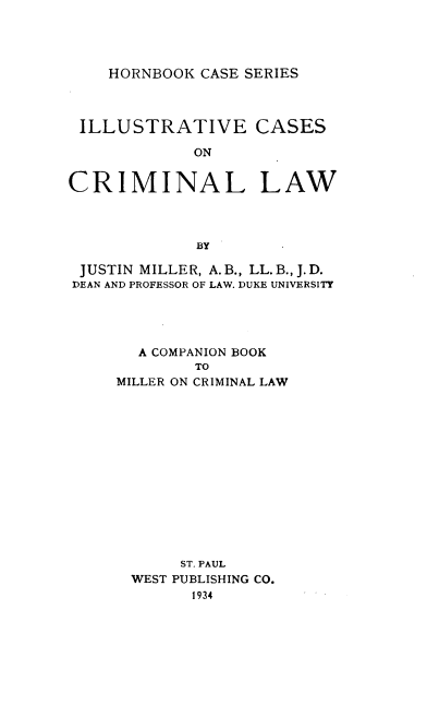 handle is hein.wacas/ilccllw0001 and id is 1 raw text is: HORNBOOK CASE SERIES

ILLUSTRATIVE CASES
ON
CRIMINAL LAW
BY
JUSTIN MILLER, A. B., LL. B., J.D.
DEAN AND PROFESSOR OF LAW. DUKE UNIVERSITY
A COMPANION BOOK
TO
MILLER ON CRIMINAL LAW
ST. PAUL
WEST PUBLISHING CO.
1934


