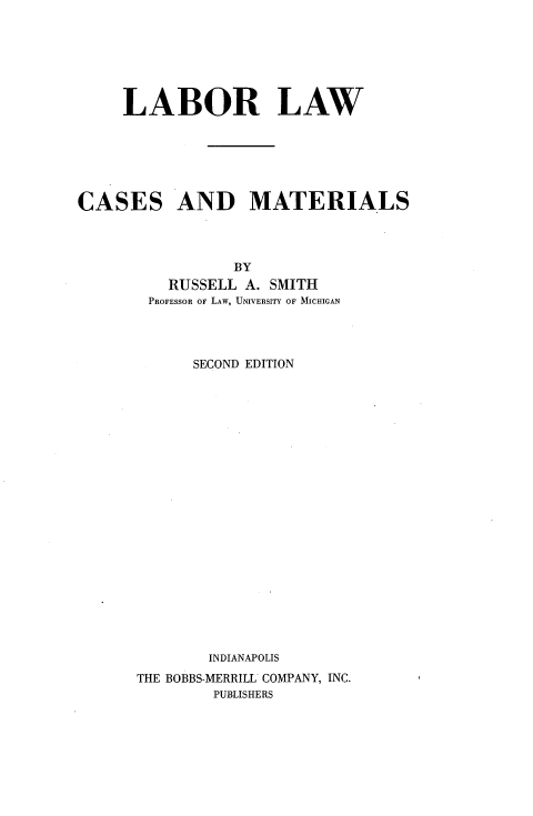 handle is hein.wacas/lblwcm0001 and id is 1 raw text is: 







LABOR LAW


CASES


AND MATERIALS


           BY
   RUSSELL  A. SMITH
 PROFESSOR OF LAW, UNIVERSITY OF MICHIGAN




      SECOND EDITION






















        INDIANAPOLIS
THE BOBBS-MERRILL COMPANY, INC.
        PUBLISHERS



