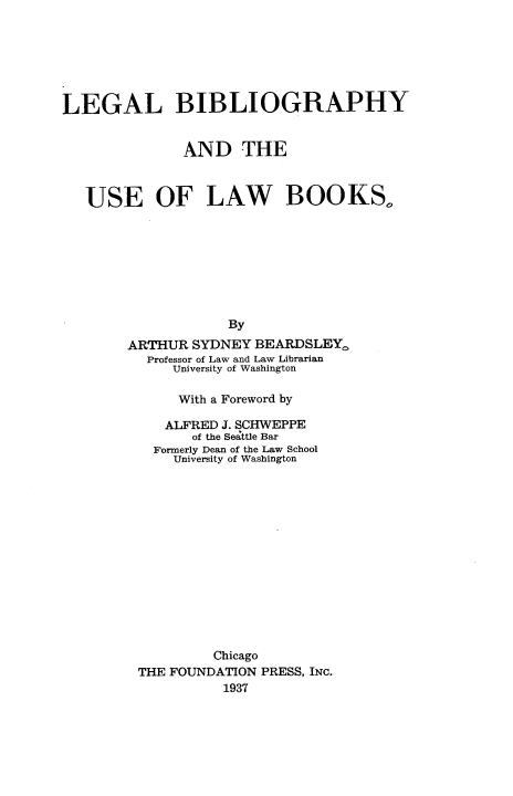handle is hein.wacas/lbula0001 and id is 1 raw text is: 







LEGAL BIBLIOGRAPHY


              AND THE



   USE OF LAW BOOKS,









                    By
        ARTHUR SYDNEY  BEARDSLEY,
          Professor of Law and Law Librarian
             University of Washington


     With a Foreword by

   ALFRED J. SCHWEPPE
      of the Seattle Bar
  Formerly Dean of the Law School
    University of Washington















         Chicago
THE FOUNDATION PRESS, INC.
          1937


