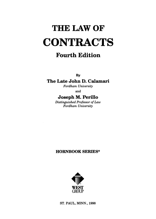 handle is hein.wacas/lcontas0001 and id is 1 raw text is: 




   THE LAW OF


CONTRACTS

     Fourth Edition



            By
 The Late John D. Calamari
       Fordham University
            and
      Joseph M. Perillo
    Distinguished Professor of Law
       Fordham University








     HORNBOOK SERIES




            AL


            WEST
            GROUP


ST. PAUL, MINN., 1998


