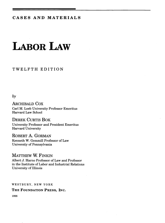 handle is hein.wacas/llcm0001 and id is 1 raw text is: 



CASES AND MATERIALS


LABOR LAW




TWELFTH EDITION






by

ARCHIBALD  COX
Carl M. Loeb University Professor Emeritus
Harvard Law School

DEREK  CURTIS  BOK
University Professor and President Emeritus
Harvard University

ROBERT  A. GORMAN
Kenneth W. Gemmill Professor of Law
University of Pennsylvania


MATTHEW   W  FINKIN
Albert J. Harno Professor of Law and Professor
in the Institute of Labor and Industrial Relations
University of Illinois



WESTBURY,  NEW YORK
THE FOUNDATION  PRESS, INC.


1996


