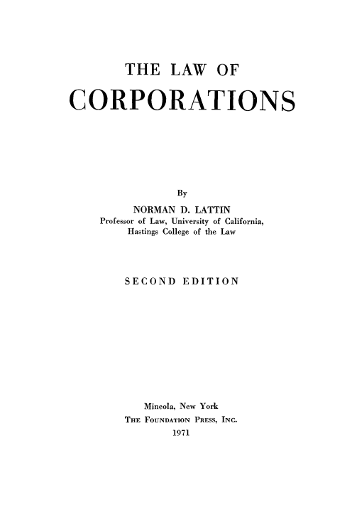 handle is hein.wacas/lwcorp0001 and id is 1 raw text is: 





         THE LAW OF


CORPORATIONS








                 By

          NORMAN D. LATTIN
     Professor of Law, University of California,
         Hastings College of the Law


SECOND


EDITION


   Mineola, New York
THE FOUNDATION PRESS, INC.
       1971


