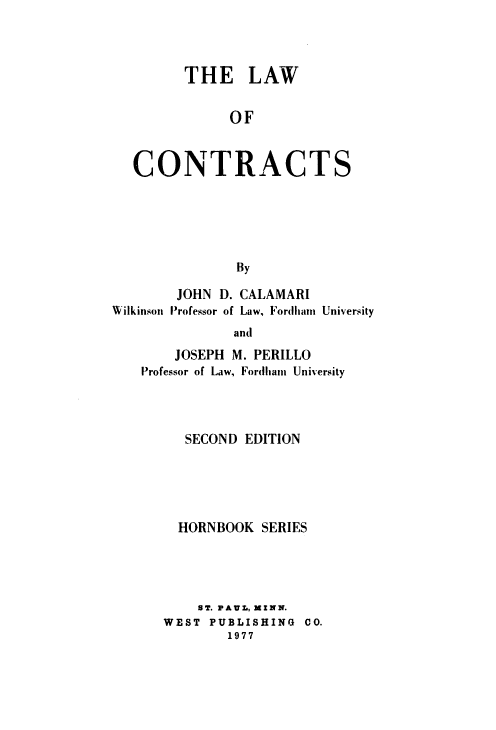 handle is hein.wacas/lwctrshbs0001 and id is 1 raw text is: 



THE LAW

      OF


CONTRACT


S


By


        JOHN D. CALAMARI
Wilkinson Professor of Law, Fordliam University
               and
        JOSEPH M. PERILLO
    Professor of Law, Fordham University


   SECOND EDITION





   HORNBOOK SERIES




   ST. PAUL, MINN.
WEST  PUBLISHING CO.
        1977


