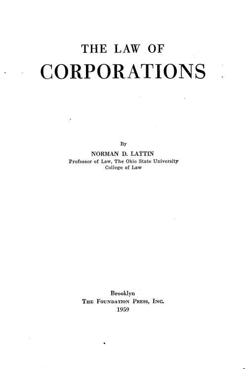 handle is hein.wacas/lwocptn0001 and id is 1 raw text is: 






         THE LAW OF



CORPORATIONS









                 By
           NORMAN D. LATTIN
      Professor of Law, The Ohio State University
              College of Law


      Brooklyn
THE FOUNDATION PRESS, INC.
       1959


