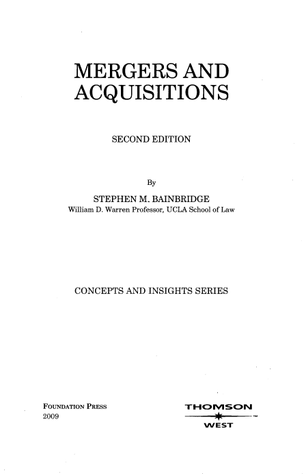 handle is hein.wacas/mergacq0001 and id is 1 raw text is: 







MERGERS AND

ACQUISITIONS




       SECOND EDITION




            By

    STEPHEN M. BAINBRIDGE
William D. Warren Professor, UCLA School of Law


CONCEPTS AND INSIGHTS SERIES


FOUNDATION PRESS
2009


TI-IVScON

   WEST


