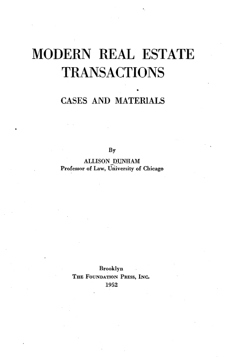 handle is hein.wacas/mret0001 and id is 1 raw text is: 







MODERN REAL ESTATE


      TRANSACTIONS



      CASES  AND MATERIALS






                By
           ALLISON IUNHAM
      Professor of Law, Uziiversity of Chicago














              Brooklyn
        THE FOUNDATION PRESS, INC.
               1952



