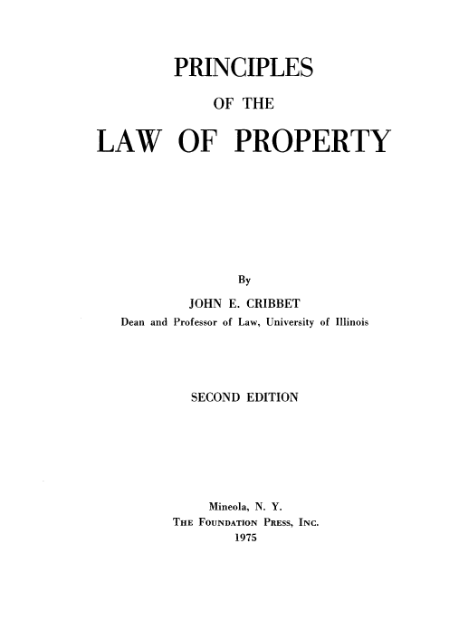 handle is hein.wacas/prnclaw0001 and id is 1 raw text is: 




          PRINCIPLES

              OF THE

LAW OF PROPERTY










                 By

           JOHN E. CRIBBET
   Dean and Professor of Law, University of Illinois





            SECOND EDITION







              Mineola, N. Y.
         THE FOUNDATION PRESS, INC.
                 1975


