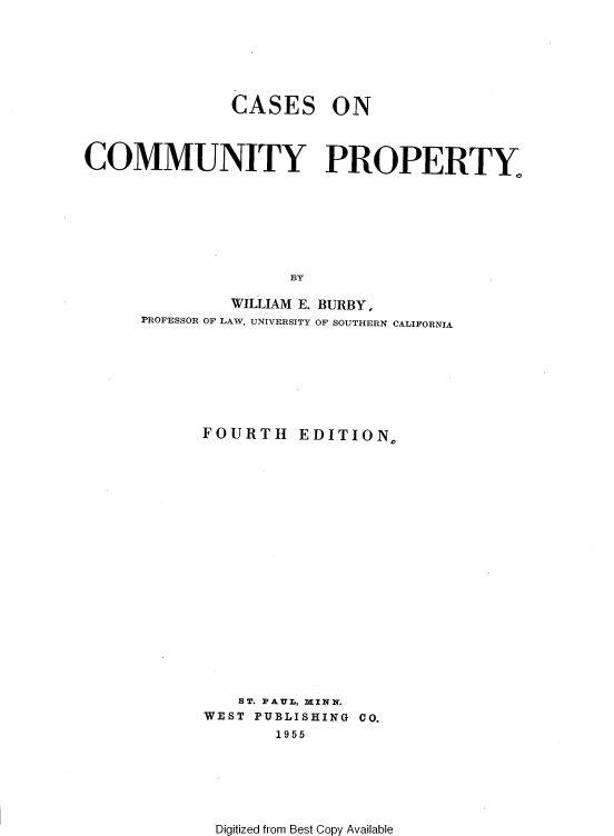 handle is hein.wacas/rgbr0001 and id is 1 raw text is: 







CASES


ON


COMMUNITY PROPERTY








                     BY

               WILLIAM E. BURBY,
      PROFESSOR OF LAW, UNIVERSITY OF SOUTHERN CALIFORNIA


FOURTH EDITION,




















    ST. PAUZ, MINN.
WEST PUBLISHING CO.
       1955


Digitized from Best Copy Available


