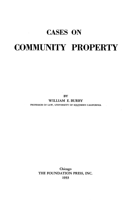 handle is hein.wacas/rthewf0001 and id is 1 raw text is: 







             CASES ON



COMMUNITY PROPERTY












                   BY
             WILLIAM E. BURBY
      PROFESSOR OF LAW, UNIVERSITY OF SOITHERN CALIFORNIA

















                  Chicago
         THE FOUNDATION PRESS, INC.
                   1933


