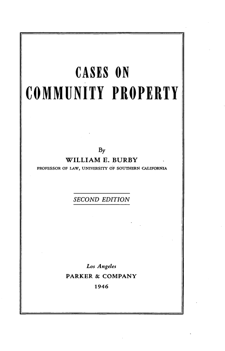 handle is hein.wacas/tsrjh0001 and id is 1 raw text is: 









           CASES ON


COMMUNITY PROPERTY







                 By
         WILLIAM  E. BURBY
  PROFESSOR OF LAW, UNIVERSITY OF SOUTHERN CALIFORNIA




           SECOND EDITION









              Los Angeles
         PARKER & COMPANY
                1946


