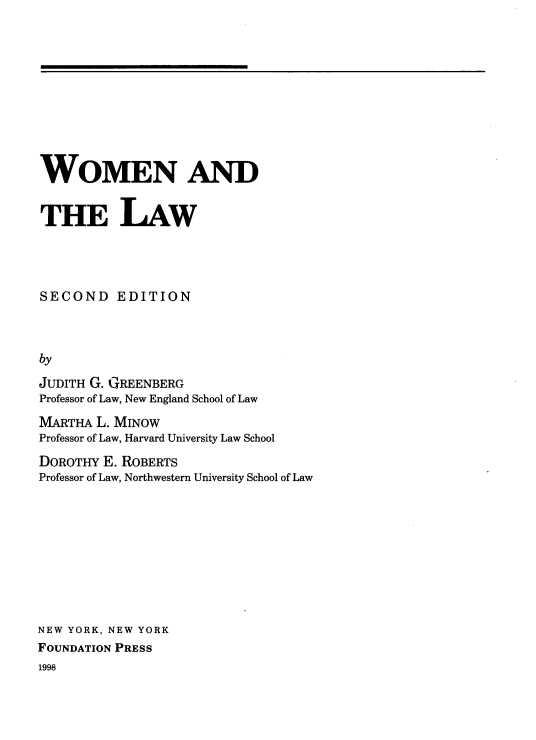 handle is hein.wacas/wmnadtelw0001 and id is 1 raw text is: 











WOMEN AND


THE LAW




SECOND EDITION



by

JUDITH G. GREENBERG
Professor of Law, New England School of Law

MARTHA  L. MINOW
Professor of Law, Harvard University Law School

DOROTHY  E. ROBERTS
Professor of Law, Northwestern University School of Law










NEW YORK, NEW YORK
FOUNDATION PRESS


1998


