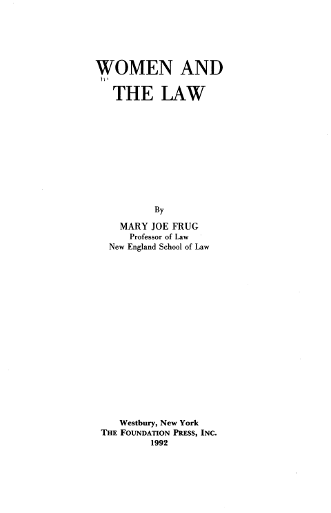 handle is hein.wacas/wmtlw0001 and id is 1 raw text is: 






WOMEN AND


   THE LAW











          By

    MARY JOE FRUG
      Professor of Law
  New England School of Law


   Westbury, New York
THE FOUNDATION PRESS, INC.
        1992


